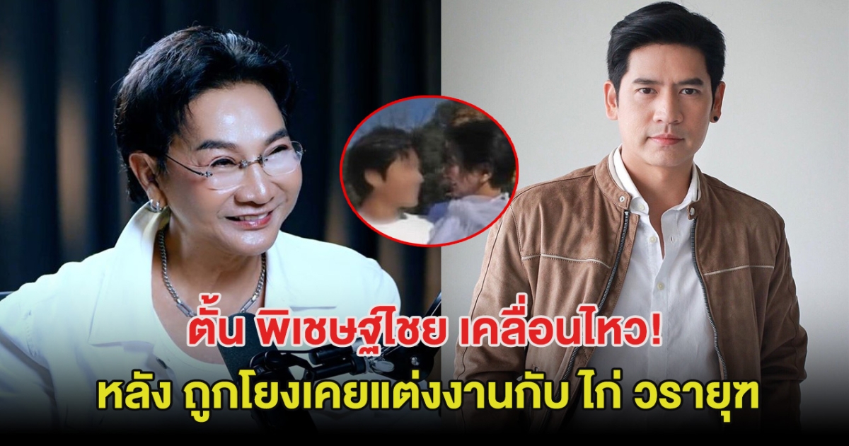 ตั้น พิเชษฐ์ไชย เคลื่อนไหว หลัง ถูกโยงเคยแต่งงานกับ ไก่ วรายุฑ